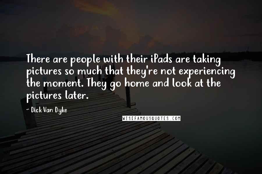 Dick Van Dyke quotes: There are people with their iPads are taking pictures so much that they're not experiencing the moment. They go home and look at the pictures later.