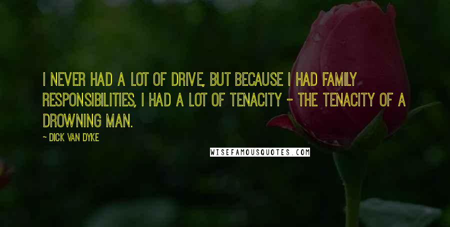 Dick Van Dyke quotes: I never had a lot of drive, but because I had family responsibilities, I had a lot of tenacity - the tenacity of a drowning man.