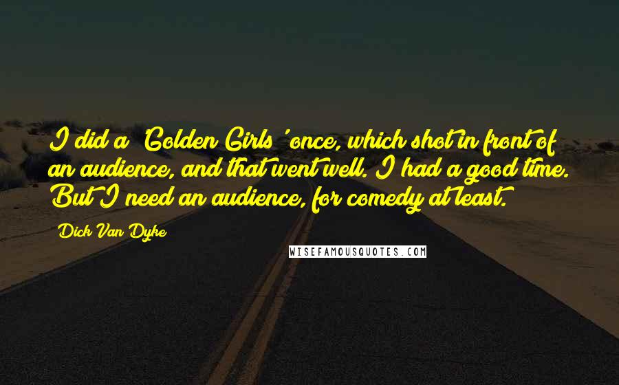 Dick Van Dyke quotes: I did a 'Golden Girls' once, which shot in front of an audience, and that went well. I had a good time. But I need an audience, for comedy at