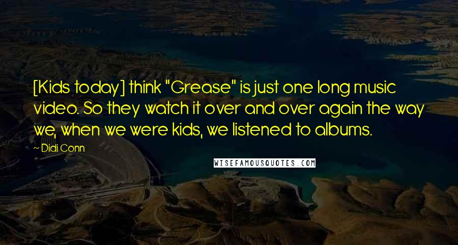 Didi Conn quotes: [Kids today] think "Grease" is just one long music video. So they watch it over and over again the way we, when we were kids, we listened to albums.