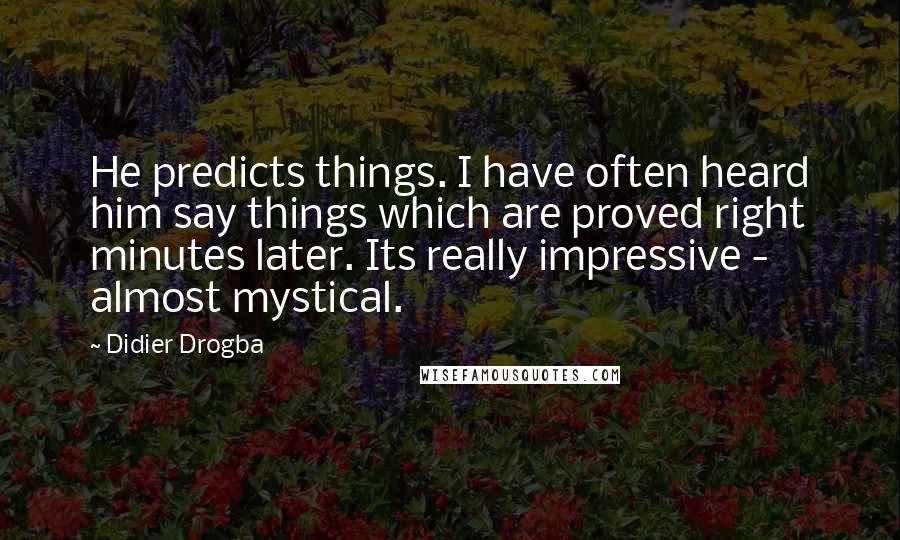 Didier Drogba quotes: He predicts things. I have often heard him say things which are proved right minutes later. Its really impressive - almost mystical. Didier Drogba quotes: He predicts things. I have often heard him say things which are proved right minutes later. Its really impressive - almost mystical.