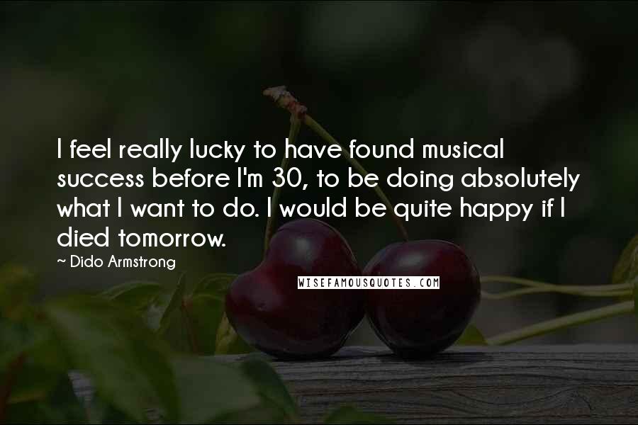 Dido Armstrong quotes: I feel really lucky to have found musical success before I'm 30, to be doing absolutely what I want to do. I would be quite happy if I died tomorrow.