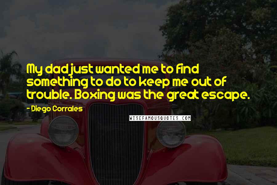 Diego Corrales quotes: My dad just wanted me to find something to do to keep me out of trouble. Boxing was the great escape. Diego Corrales quotes: My dad just wanted me to find something to do to keep me out of trouble. Boxing was the great escape.