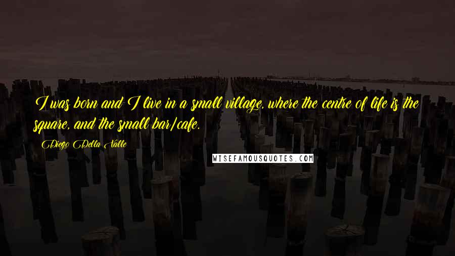 Diego Della Valle quotes: I was born and I live in a small village, where the centre of life is the square, and the small bar/cafe.