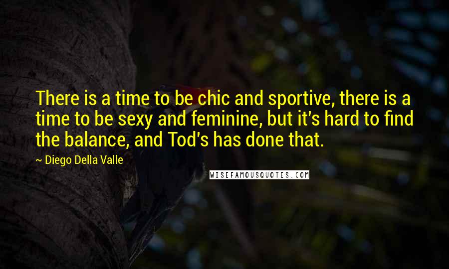 Diego Della Valle quotes: There is a time to be chic and sportive, there is a time to be sexy and feminine, but it's hard to find the balance, and Tod's has done that. Diego Della Valle quotes: There is a time to be chic and sportive, there is a time to be sexy and feminine, but it's hard to find the balance, and Tod's has done that.