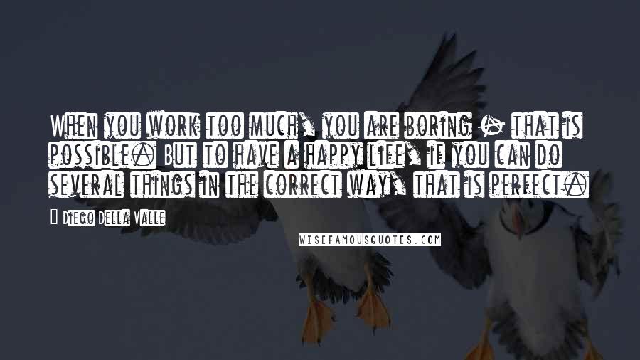 Diego Della Valle quotes: When you work too much, you are boring - that is possible. But to have a happy life, if you can do several things in the correct way, that is Diego Della Valle quotes: When you work too much, you are boring - that is possible. But to have a happy life, if you can do several things in the correct way, that is
