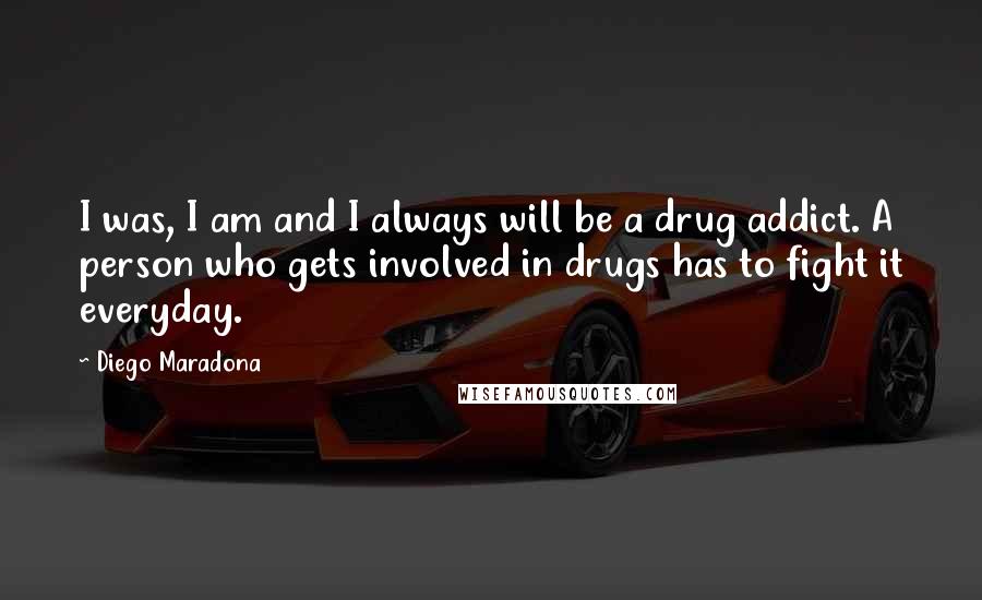 Diego Maradona quotes: I was, I am and I always will be a drug addict. A person who gets involved in drugs has to fight it everyday. Diego Maradona quotes: I was, I am and I always will be a drug addict. A person who gets involved in drugs has to fight it everyday.
