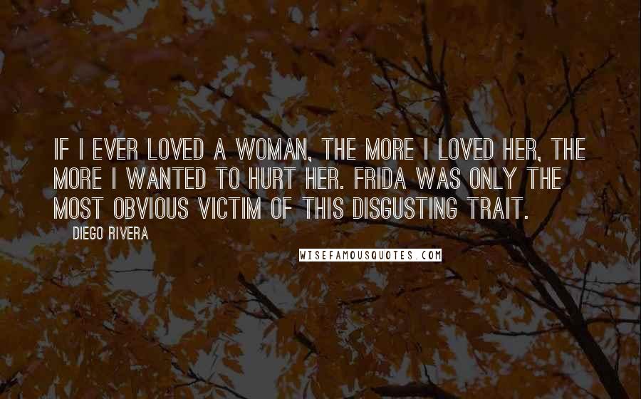 Diego Rivera quotes: If I ever loved a woman, the more I loved her, the more I wanted to hurt her. Frida was only the most obvious victim of this disgusting trait.