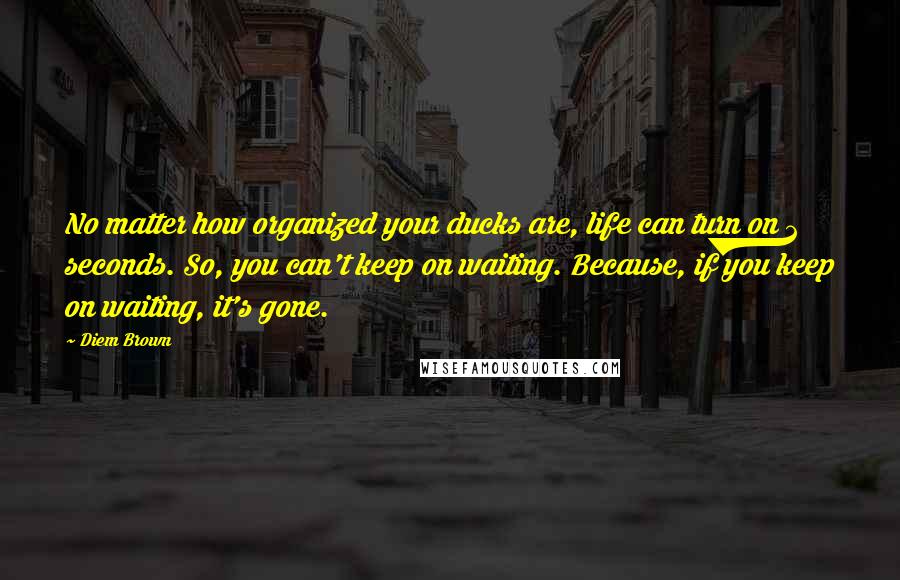 Diem Brown quotes: No matter how organized your ducks are, life can turn on 2 seconds. So, you can't keep on waiting. Because, if you keep on waiting, it's gone.