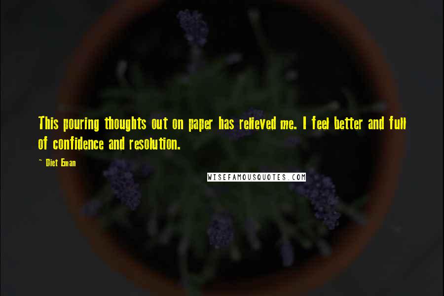 Diet Eman quotes: This pouring thoughts out on paper has relieved me. I feel better and full of confidence and resolution. Diet Eman quotes: This pouring thoughts out on paper has relieved me. I feel better and full of confidence and resolution.