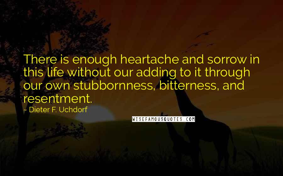 Dieter F. Uchdorf quotes: There is enough heartache and sorrow in this life without our adding to it through our own stubbornness, bitterness, and resentment.