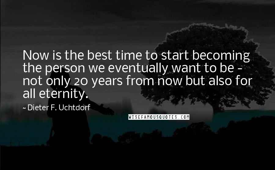 Dieter F. Uchtdorf quotes: Now is the best time to start becoming the person we eventually want to be - not only 20 years from now but also for all eternity.
