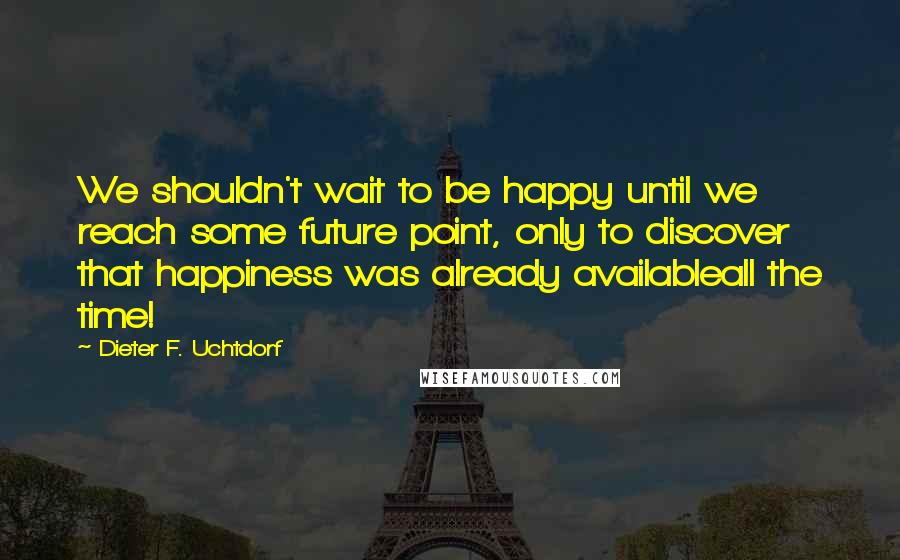 Dieter F. Uchtdorf quotes: We shouldn't wait to be happy until we reach some future point, only to discover that happiness was already availableall the time! Dieter F. Uchtdorf quotes: We shouldn't wait to be happy until we reach some future point, only to discover that happiness was already availableall the time!