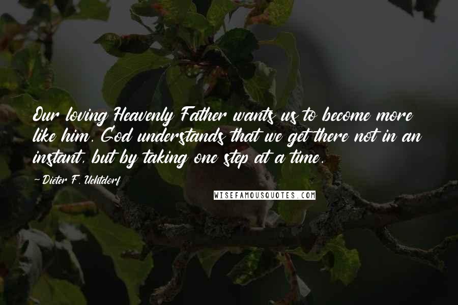 Dieter F. Uchtdorf quotes: Our loving Heavenly Father wants us to become more like him. God understands that we get there not in an instant, but by taking one step at a time.