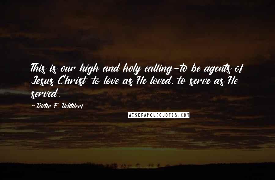 Dieter F. Uchtdorf quotes: This is our high and holy calling-to be agents of Jesus Christ, to love as He loved, to serve as He served.