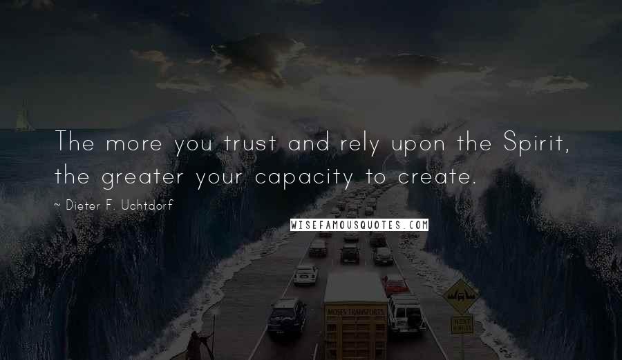 Dieter F. Uchtdorf quotes: The more you trust and rely upon the Spirit, the greater your capacity to create.