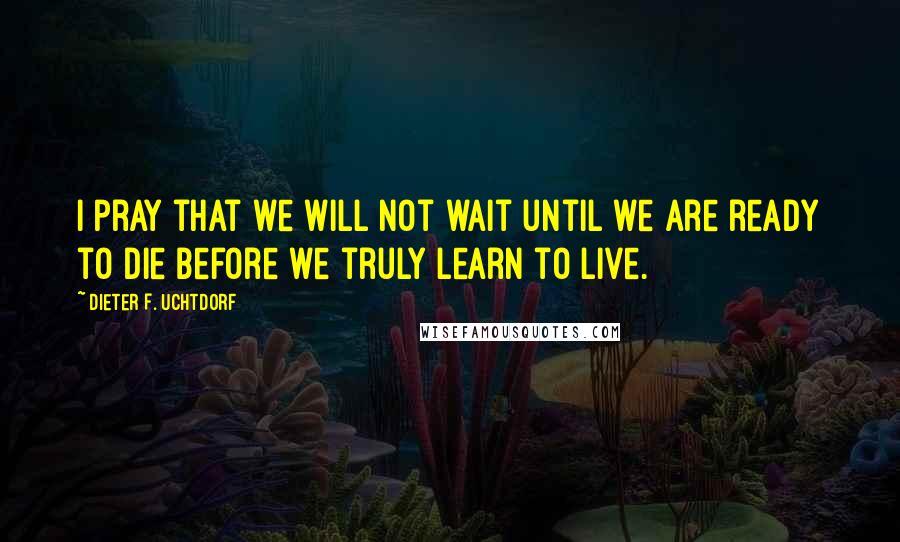 Dieter F. Uchtdorf quotes: I pray that we will not wait until we are ready to die before we truly learn to live.
