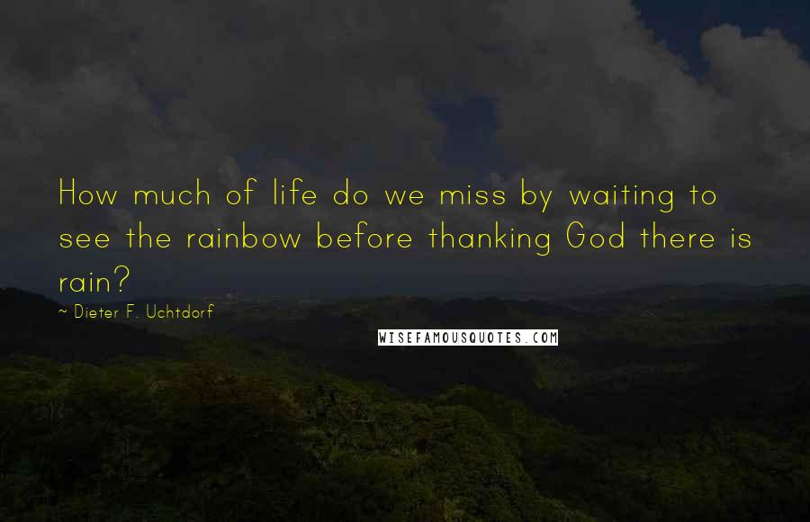 Dieter F. Uchtdorf quotes: How much of life do we miss by waiting to see the rainbow before thanking God there is rain?