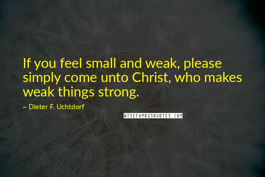 Dieter F. Uchtdorf quotes: If you feel small and weak, please simply come unto Christ, who makes weak things strong.