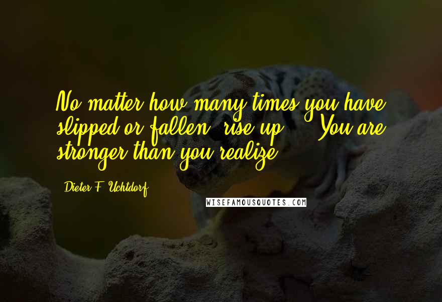 Dieter F. Uchtdorf quotes: No matter how many times you have slipped or fallen, rise up ... You are stronger than you realize.