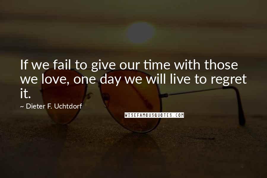 Dieter F. Uchtdorf quotes: If we fail to give our time with those we love, one day we will live to regret it.