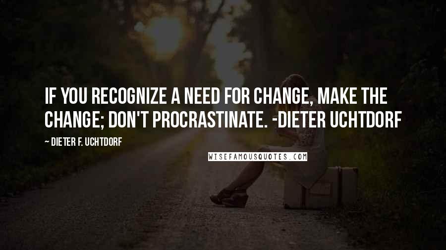 Dieter F. Uchtdorf quotes: If you recognize a need for change, make the change; don't procrastinate. -Dieter Uchtdorf