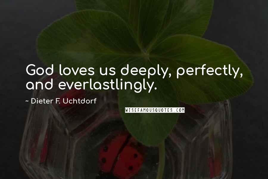Dieter F. Uchtdorf quotes: God loves us deeply, perfectly, and everlastlingly.