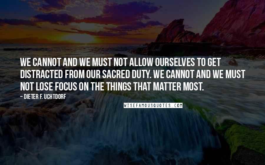 Dieter F. Uchtdorf quotes: We cannot and we must not allow ourselves to get distracted from our sacred duty. We cannot and we must not lose focus on the things that matter most.