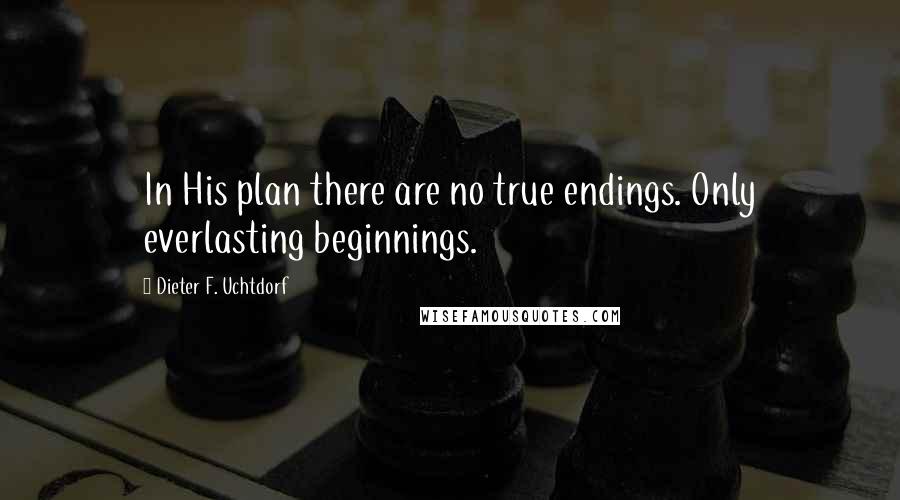 Dieter F. Uchtdorf quotes: In His plan there are no true endings. Only everlasting beginnings.