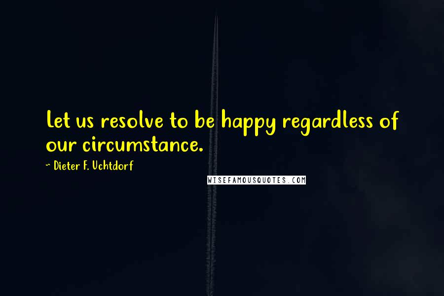 Dieter F. Uchtdorf quotes: Let us resolve to be happy regardless of our circumstance.