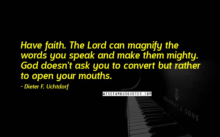 Dieter F. Uchtdorf quotes: Have faith. The Lord can magnify the words you speak and make them mighty. God doesn't ask you to convert but rather to open your mouths.