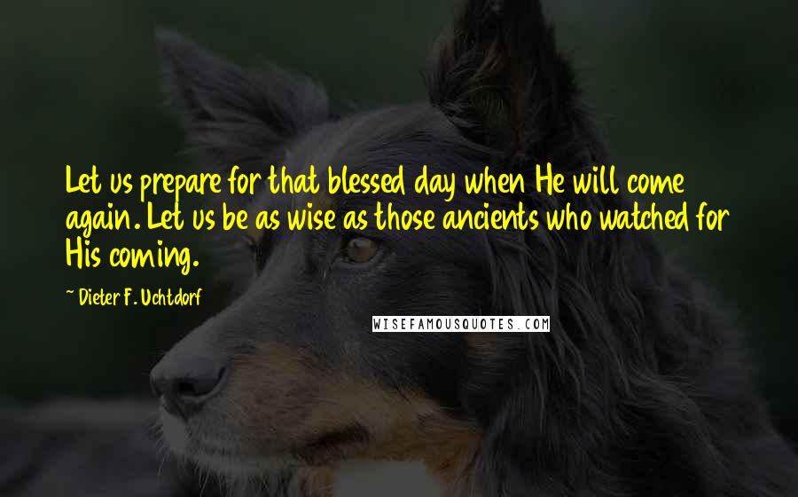 Dieter F. Uchtdorf quotes: Let us prepare for that blessed day when He will come again. Let us be as wise as those ancients who watched for His coming.