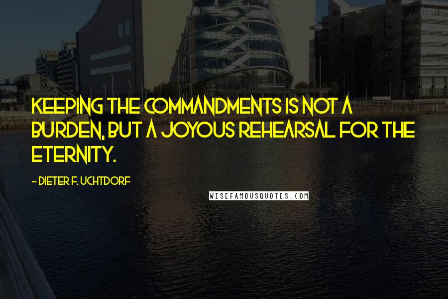 Dieter F. Uchtdorf quotes: Keeping the commandments is not a burden, but a joyous rehearsal for the eternity.