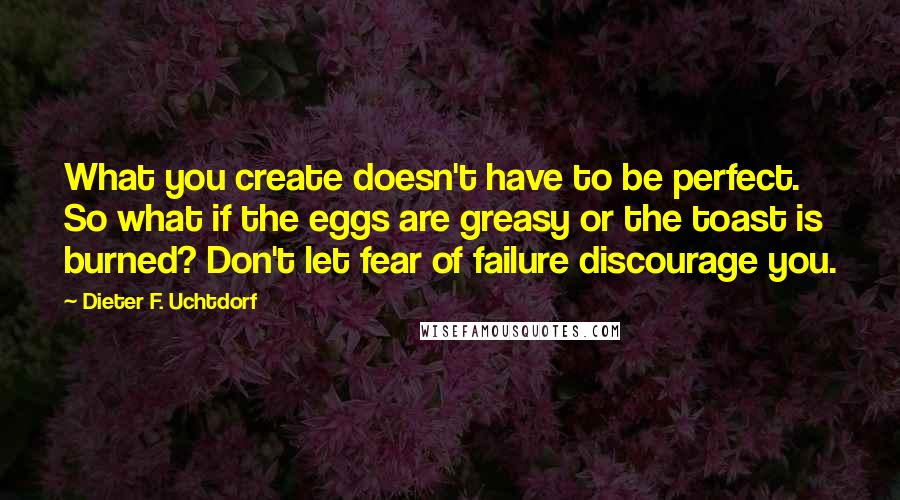 Dieter F. Uchtdorf quotes: What you create doesn't have to be perfect. So what if the eggs are greasy or the toast is burned? Don't let fear of failure discourage you.