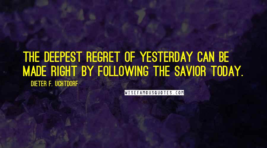 Dieter F. Uchtdorf quotes: The deepest regret of yesterday can be made right by following the Savior today.