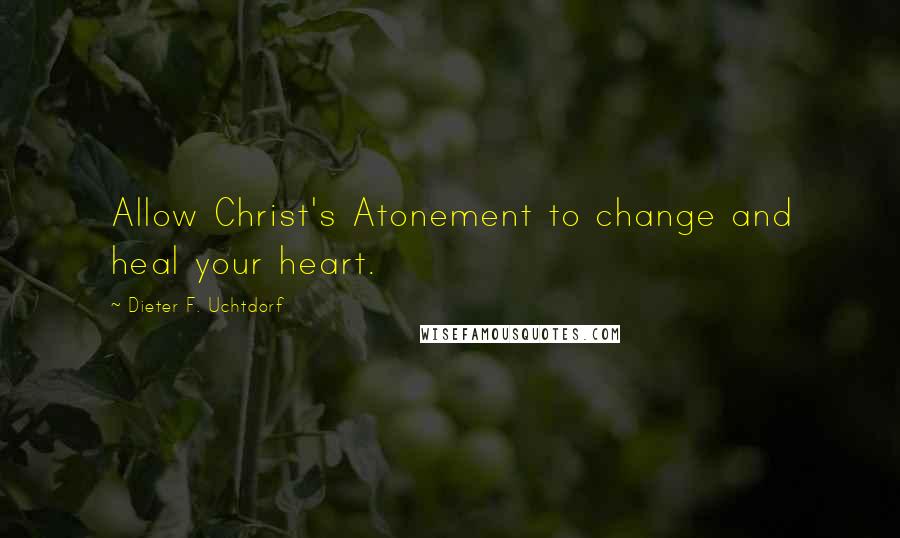 Dieter F. Uchtdorf quotes: Allow Christ's Atonement to change and heal your heart.
