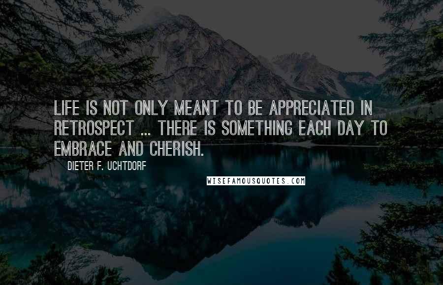 Dieter F. Uchtdorf quotes: Life is not only meant to be appreciated in retrospect ... There is something each day to embrace and cherish.