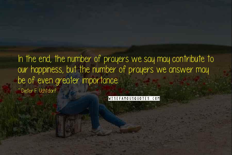 Dieter F. Uchtdorf quotes: In the end, the number of prayers we say may contribute to our happiness, but the number of prayers we answer may be of even greater importance.