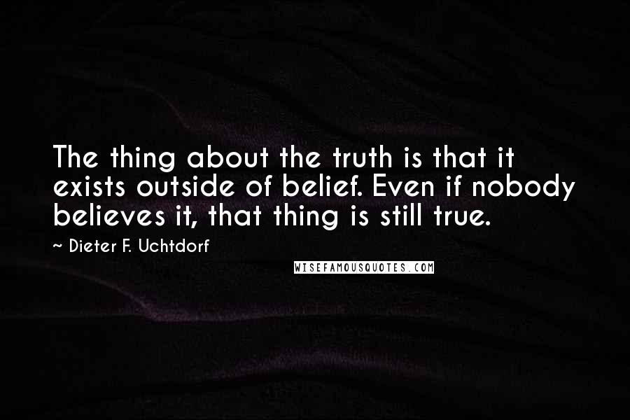 Dieter F. Uchtdorf quotes: The thing about the truth is that it exists outside of belief. Even if nobody believes it, that thing is still true.