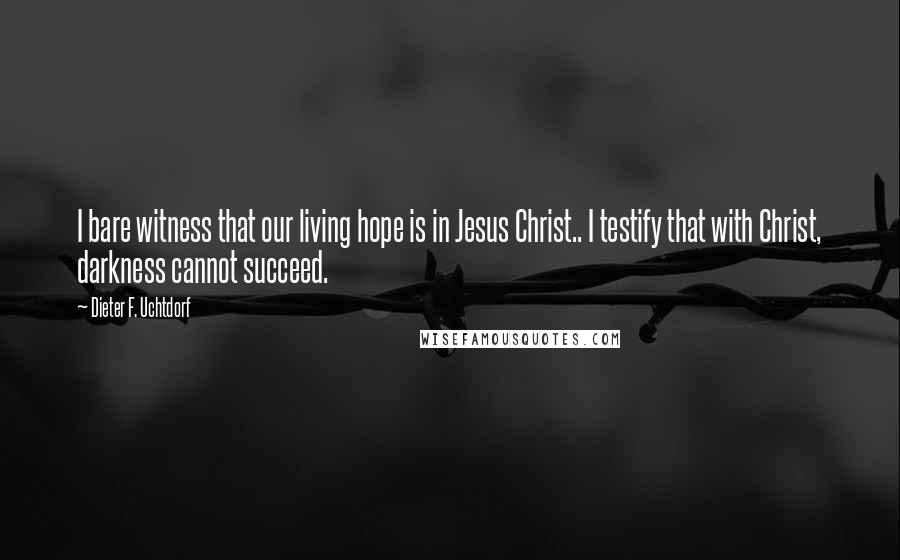 Dieter F. Uchtdorf quotes: I bare witness that our living hope is in Jesus Christ.. I testify that with Christ, darkness cannot succeed.