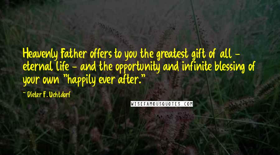 Dieter F. Uchtdorf quotes: Heavenly Father offers to you the greatest gift of all - eternal life - and the opportunity and infinite blessing of your own "happily ever after."