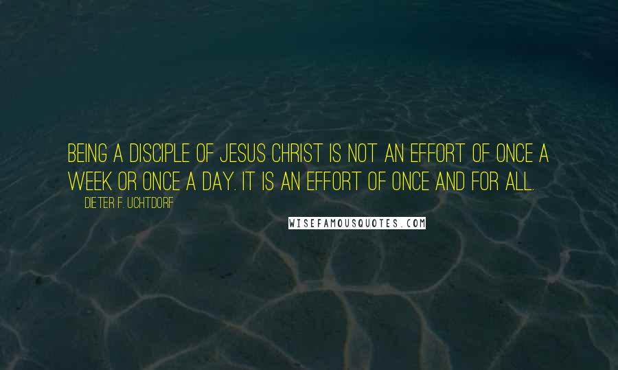Dieter F. Uchtdorf quotes: Being a disciple of Jesus Christ is not an effort of once a week or once a day. It is an effort of once and for all.