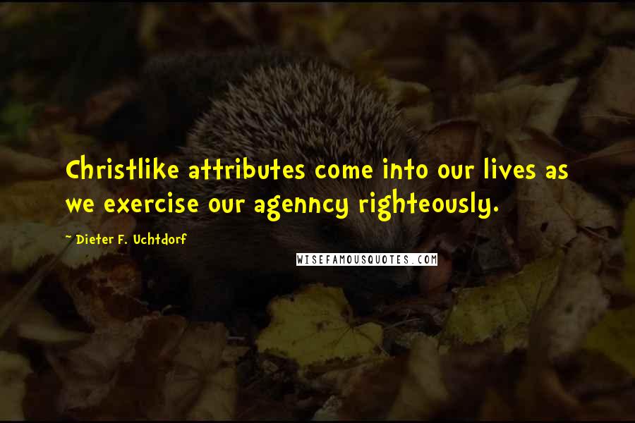 Dieter F. Uchtdorf quotes: Christlike attributes come into our lives as we exercise our agenncy righteously.