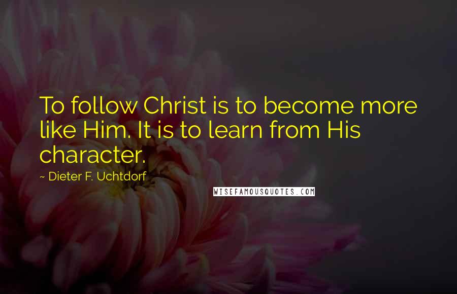 Dieter F. Uchtdorf quotes: To follow Christ is to become more like Him. It is to learn from His character.