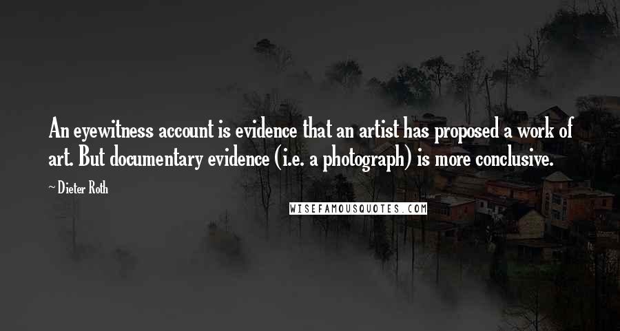 Dieter Roth quotes: An eyewitness account is evidence that an artist has proposed a work of art. But documentary evidence (i.e. a photograph) is more conclusive.