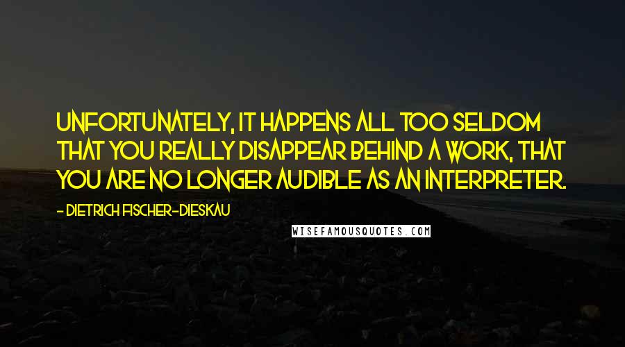 Dietrich Fischer-Dieskau quotes: Unfortunately, it happens all too seldom that you really disappear behind a work, that you are no longer audible as an interpreter.