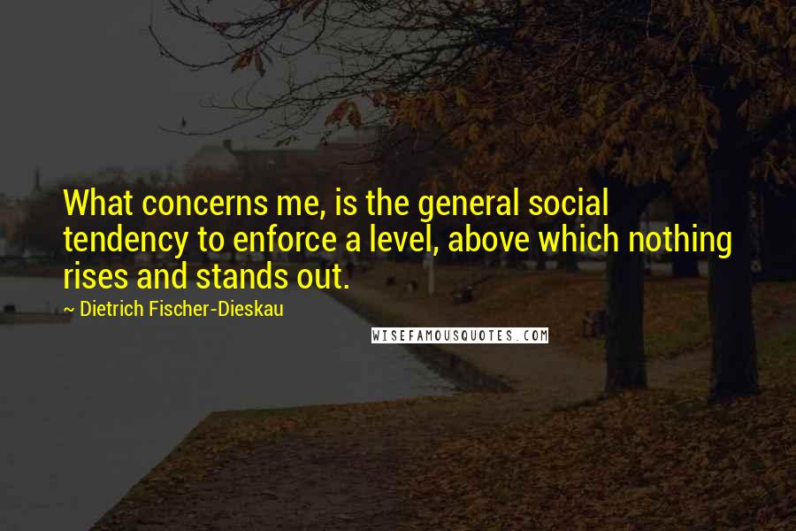 Dietrich Fischer-Dieskau quotes: What concerns me, is the general social tendency to enforce a level, above which nothing rises and stands out.