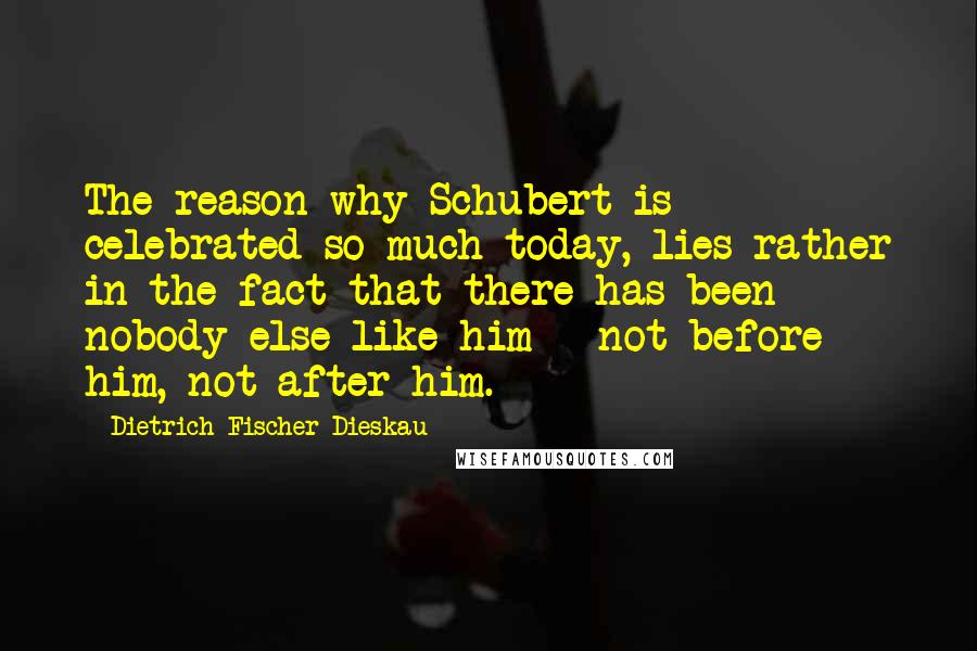 Dietrich Fischer-Dieskau quotes: The reason why Schubert is celebrated so much today, lies rather in the fact that there has been nobody else like him - not before him, not after him.