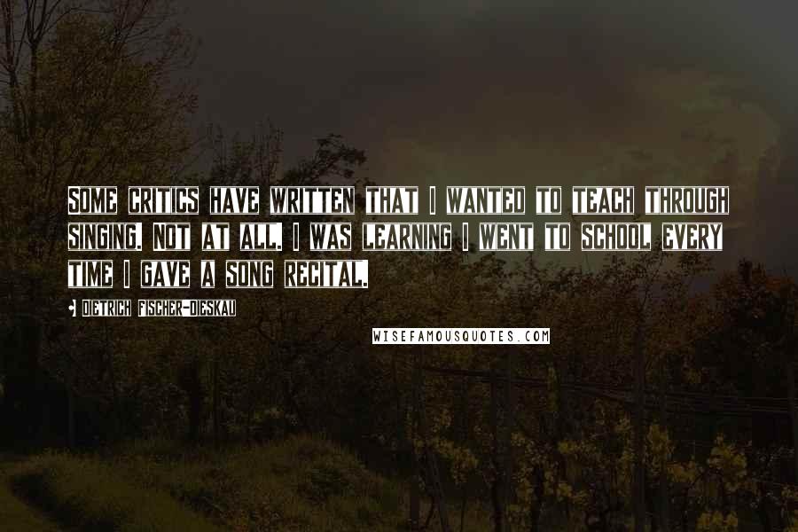 Dietrich Fischer-Dieskau quotes: Some critics have written that I wanted to teach through singing. Not at all. I was learning I went to school every time I gave a song recital.