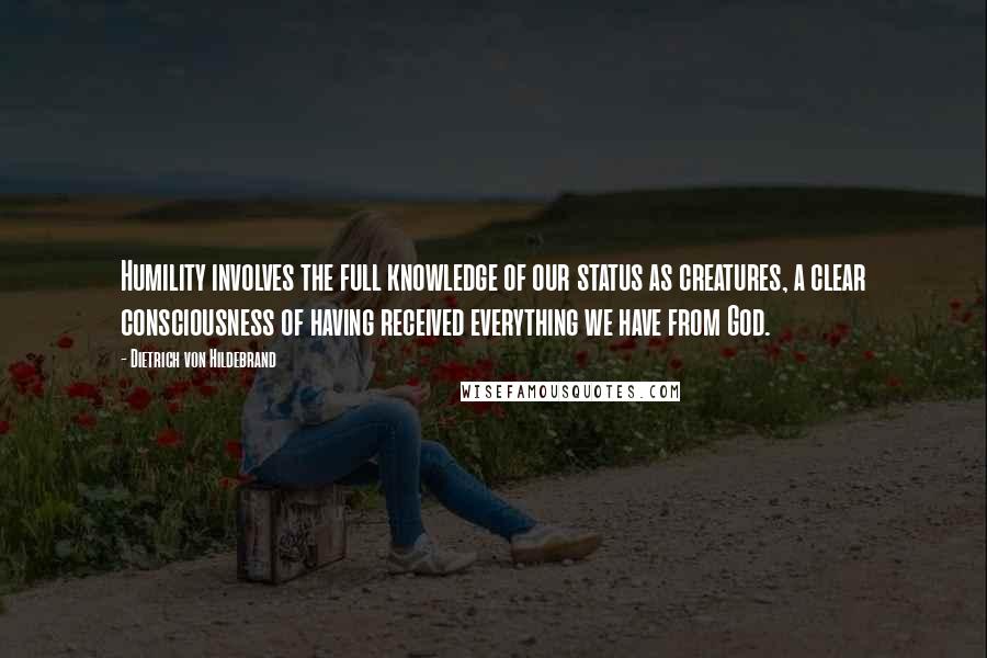 Dietrich Von Hildebrand quotes: Humility involves the full knowledge of our status as creatures, a clear consciousness of having received everything we have from God. Dietrich Von Hildebrand quotes: Humility involves the full knowledge of our status as creatures, a clear consciousness of having received everything we have from God.